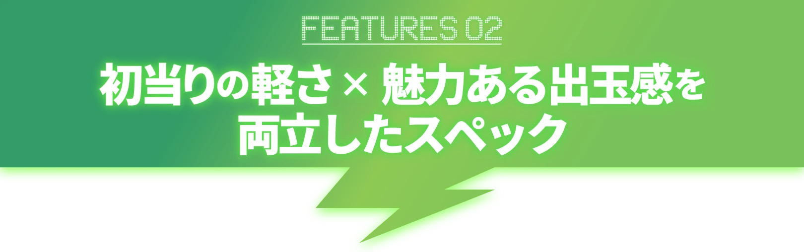 FEATURES02_初当りの軽さ×魅力ある出玉感を両立したスペック