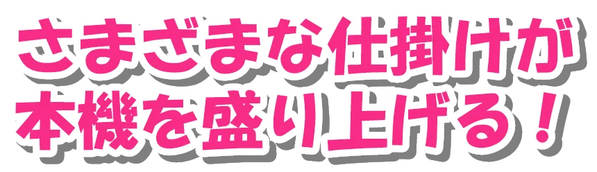 さまざまな仕掛けが 本機を盛り上げる！